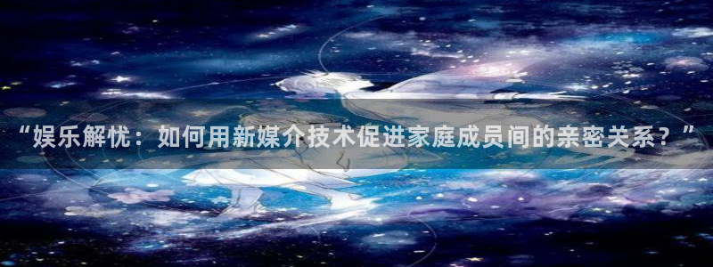 星辉平台平台开户链接：“娱乐解忧：如何用新媒介技术促进家庭成员间的亲密关系？”