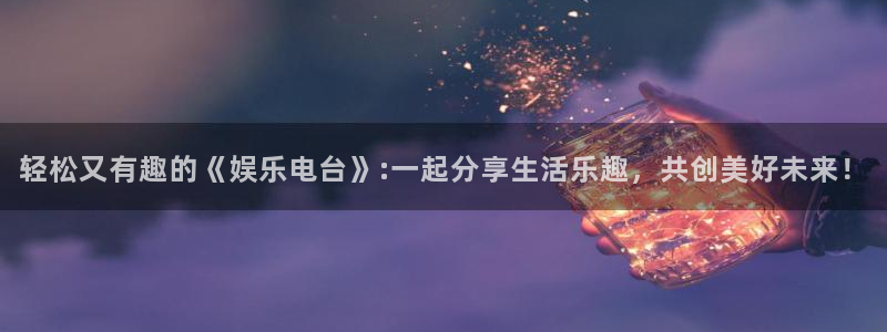 星辉平台2注册：轻松又有趣的《娱乐电台》:一起分享生活乐趣，共创美好未来！